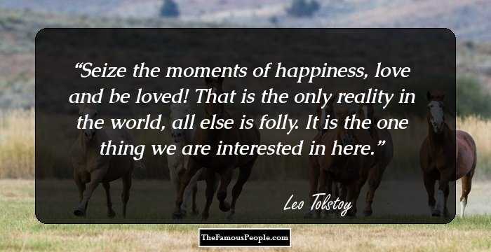 Seize the moments of happiness, love and be loved! That is the only reality in the world, all else is folly. It is the one thing we are interested in here.