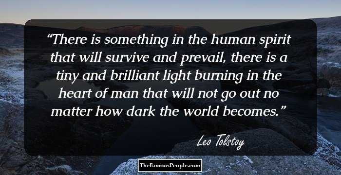 There is something in the human spirit that will survive and prevail, there is a tiny and brilliant light burning in the heart of man that will not go out no matter how dark the world becomes.