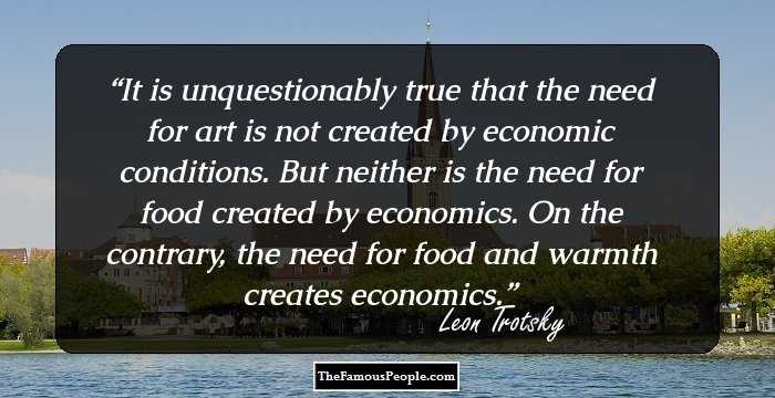 It is unquestionably true that the need for art is not created by economic conditions. But neither is the need for food created by economics. On the contrary, the need for food and warmth creates economics.