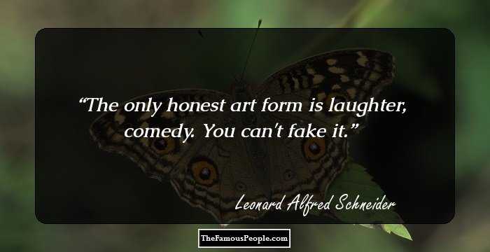 The only honest art form is laughter, comedy. You can't fake it.