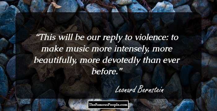 This will be our reply to violence:
to make music more intensely,
more beautifully,
more devotedly than ever before.