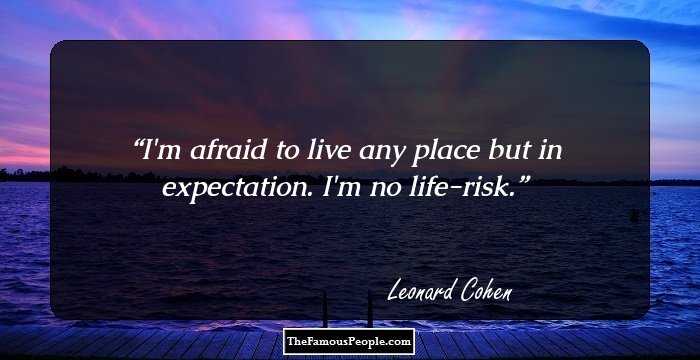 I'm afraid to live any place but in expectation. I'm no life-risk.