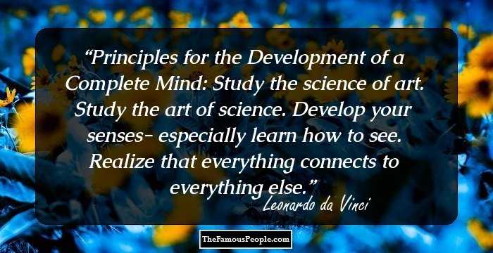 Principles for the Development of a Complete Mind: Study the science of art. Study the art of science. Develop your senses- especially learn how to see. Realize that everything connects to everything else.