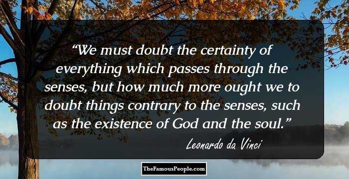 We must doubt the certainty of everything which passes through the senses, but how much more ought we to doubt things contrary to the senses, such as the existence of God and the soul.