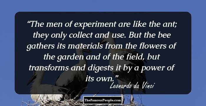 The men of experiment are like the ant; they only collect and use. But the bee gathers its materials from the flowers of the garden and of the field, but transforms and digests it by a power of its own.