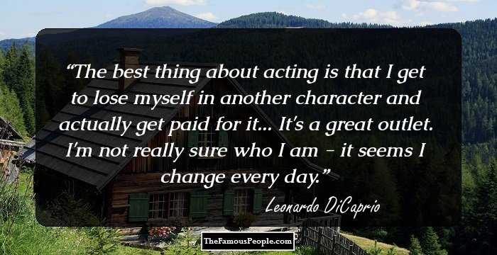 The best thing about acting is that I get to lose myself in another character and actually get paid for it... It's a great outlet. I'm not really sure who I am - it seems I change every day.