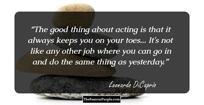 The good thing about acting is that it always keeps you on your toes... It's not like any other job where you can go in and do the same thing as yesterday.