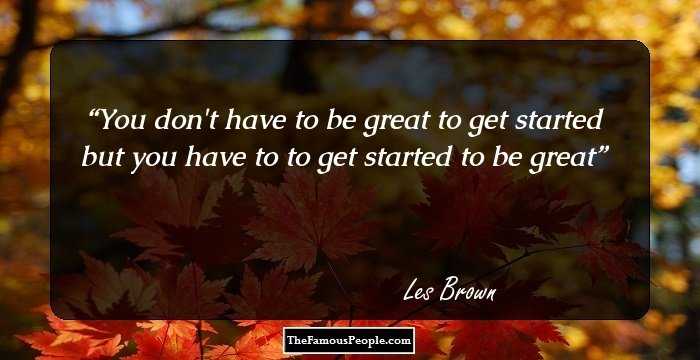 You don't have to be great to get started but you have to to get started to be great
