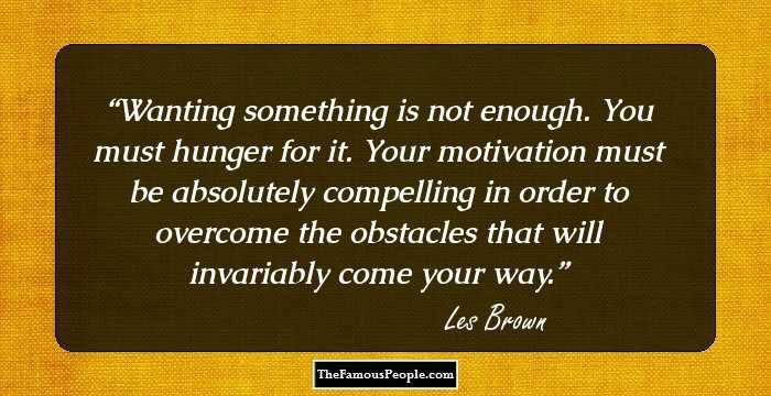 Wanting something is not enough. You must hunger for it. Your motivation must be absolutely compelling in order to overcome the obstacles that will invariably come your way.