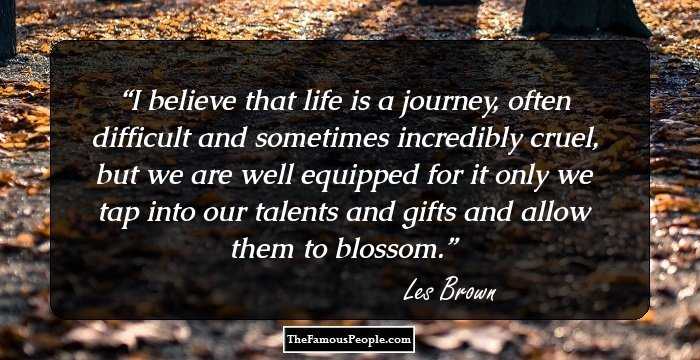 I believe that life is a journey, often difficult and sometimes incredibly cruel, but we are well equipped for it only we tap into our talents and gifts and allow them to blossom.