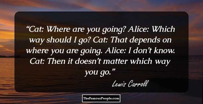 Cat: Where are you going?
Alice: Which way should I go?
Cat: That depends on where you are going.
Alice: I don’t know.
Cat: Then it doesn’t matter which way you go.
