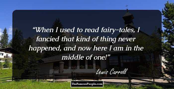 When I used to read fairy-tales, I fancied that kind of thing never happened, and now here I am in the middle of one!