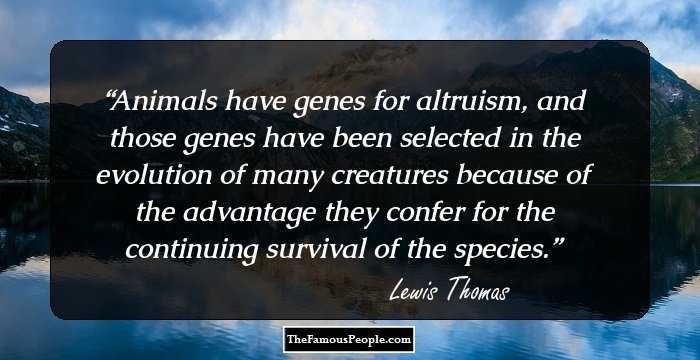 Animals have genes for altruism, and those genes have been selected in the evolution of many creatures because of the advantage they confer for the continuing survival of the species.