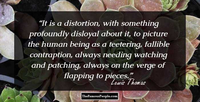 It is a distortion, with something profoundly disloyal about it, to picture the human being as a teetering, fallible contraption, always needing watching and patching, always on the verge of flapping to pieces.
