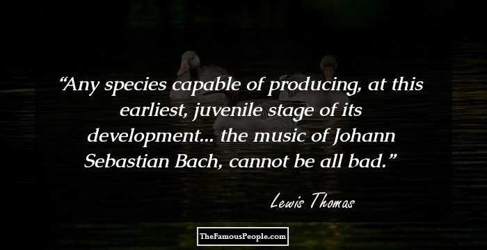Any species capable of producing, at this earliest, juvenile stage of its development... the music of Johann Sebastian Bach, cannot be all bad.