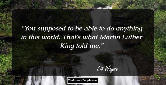 You supposed to be able to do anything in this world. That's what Martin Luther King told me.