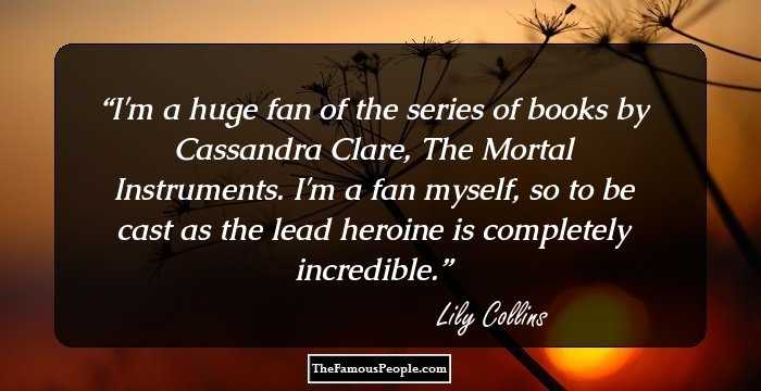 I'm a huge fan of the series of books by Cassandra Clare, The Mortal Instruments. I'm a fan myself, so to be cast as the lead heroine is completely incredible.