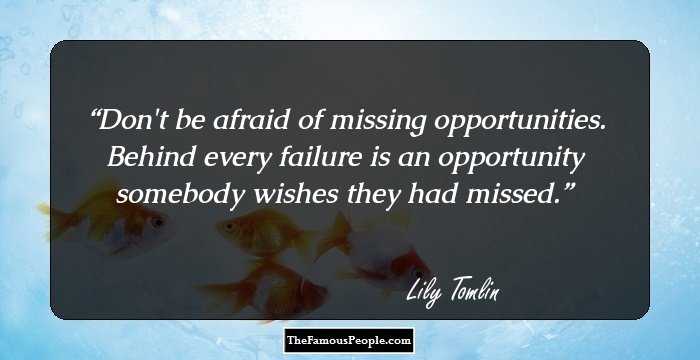 Don't be afraid of missing opportunities. Behind every failure is an opportunity somebody wishes they had missed.