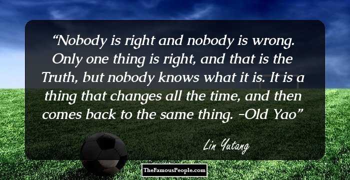 Nobody is right and nobody is wrong. Only one thing is right, and that is the Truth, but nobody knows what it is. It is a thing that changes all the time, and then comes back to the same thing. -Old Yao