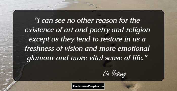 I can see no other reason for the existence of art and poetry and religion except as they tend to restore in us a freshness of vision and more emotional glamour and more vital sense of life.