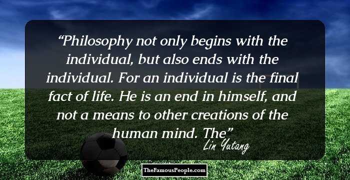 Philosophy not only begins with the individual, but also ends with the individual. For an individual is the final fact of life. He is an end in himself, and not a means to other creations of the human mind. The