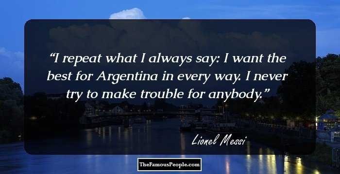 I repeat what I always say: I want the best for Argentina in every way. I never try to make trouble for anybody.