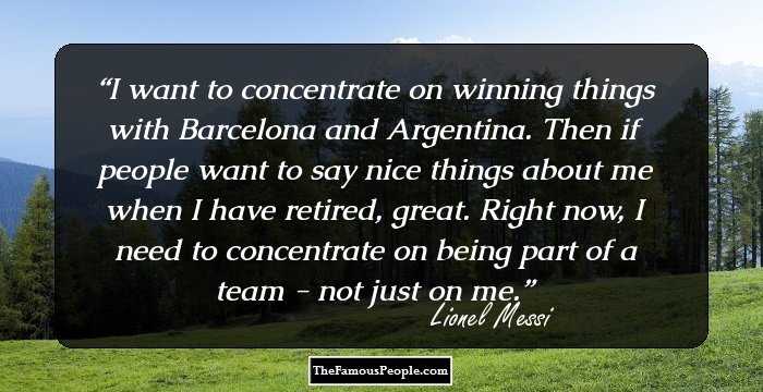 I want to concentrate on winning things with Barcelona and Argentina. Then if people want to say nice things about me when I have retired, great. Right now, I need to concentrate on being part of a team - not just on me.