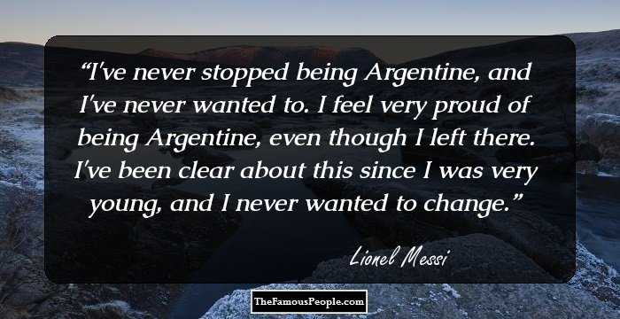 I've never stopped being Argentine, and I've never wanted to. I feel very proud of being Argentine, even though I left there. I've been clear about this since I was very young, and I never wanted to change.