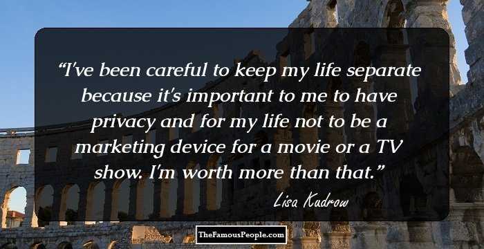 I've been careful to keep my life separate because it's important to me to have privacy and for my life not to be a marketing device for a movie or a TV show. I'm worth more than that.