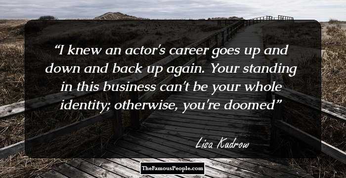 I knew an actor's career goes up and down and back up again. Your standing in this business can't be your whole identity; otherwise, you're doomed