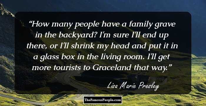 How many people have a family grave in the backyard? I'm sure I'll end up there, or I'll shrink my head and put it in a glass box in the living room. I'll get more tourists to Graceland that way.