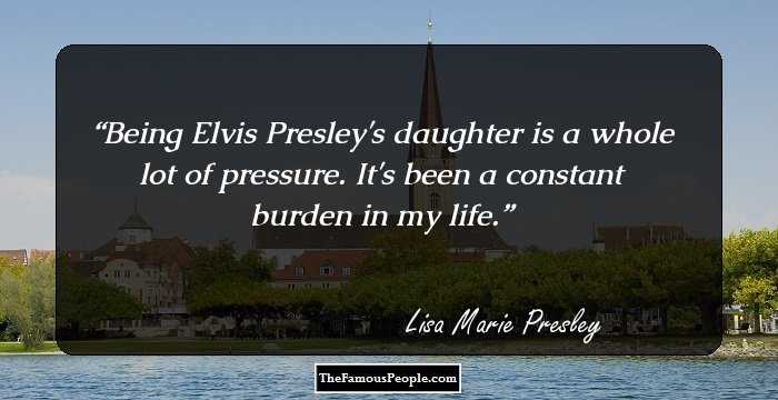 Being Elvis Presley's daughter is a whole lot of pressure. It's been a constant burden in my life.