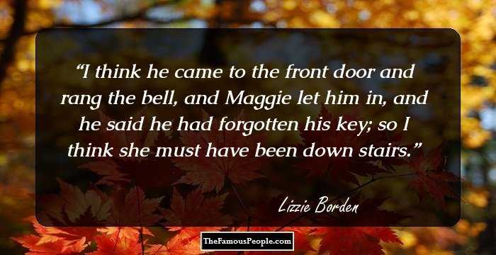 I think he came to the front door and rang the bell, and Maggie let him in, and he said he had forgotten his key; so I think she must have been down stairs.