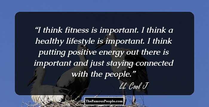 I think fitness is important. I think a healthy lifestyle is important. I think putting positive energy out there is important and just staying connected with the people.