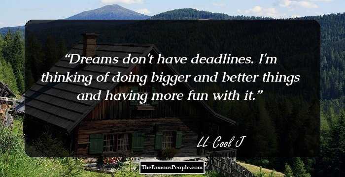 Dreams don't have deadlines. I'm thinking of doing bigger and better things and having more fun with it.