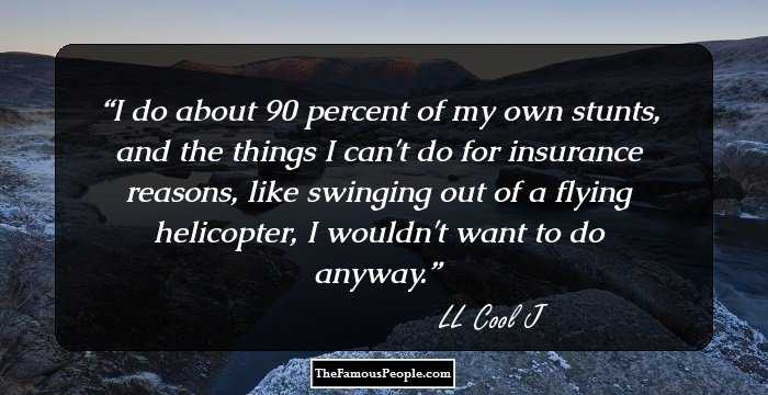 I do about 90 percent of my own stunts, and the things I can't do for insurance reasons, like swinging out of a flying helicopter, I wouldn't want to do anyway.