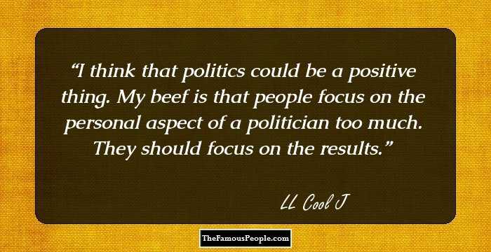 I think that politics could be a positive thing. My beef is that people focus on the personal aspect of a politician too much. They should focus on the results.