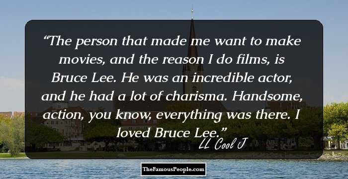 The person that made me want to make movies, and the reason I do films, is Bruce Lee. He was an incredible actor, and he had a lot of charisma. Handsome, action, you know, everything was there. I loved Bruce Lee.