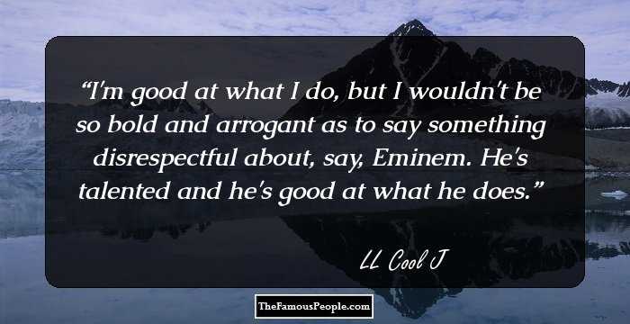 I'm good at what I do, but I wouldn't be so bold and arrogant as to say something disrespectful about, say, Eminem. He's talented and he's good at what he does.