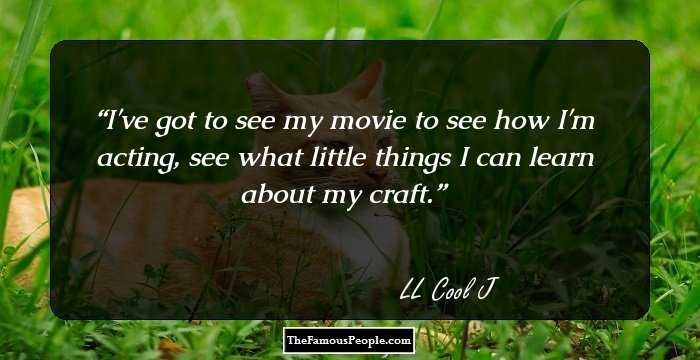 I've got to see my movie to see how I'm acting, see what little things I can learn about my craft.