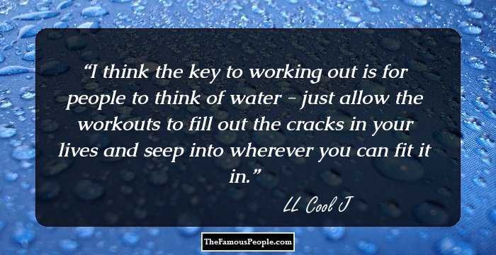 I think the key to working out is for people to think of water - just allow the workouts to fill out the cracks in your lives and seep into wherever you can fit it in.