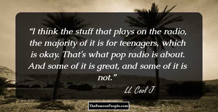 I think the stuff that plays on the radio, the majority of it is for teenagers, which is okay. That's what pop radio is about. And some of it is great, and some of it is not.