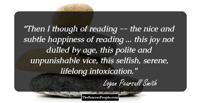 Then I though of reading -- the nice and subtle happiness of reading ... this joy not dulled by age, this polite and unpunishable vice, this selfish, serene, lifelong intoxication.