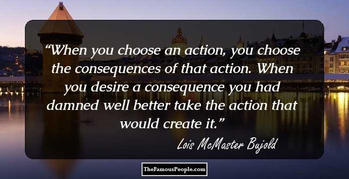 When you choose an action, you choose the consequences of that action. When you desire a consequence you had damned well better take the action that would create it.