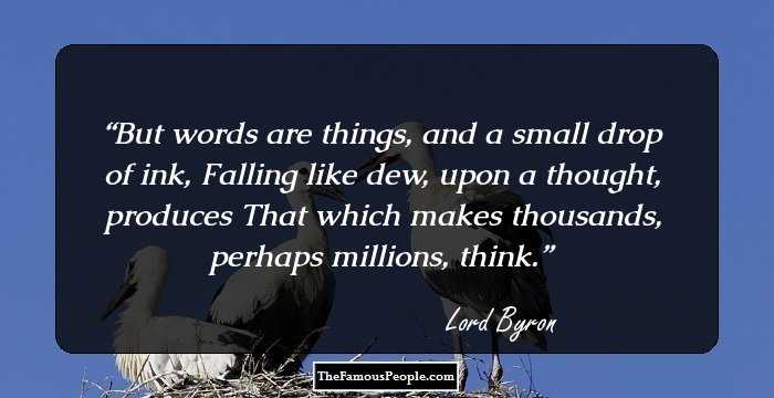 But words are things, and a small drop of ink, Falling like dew, upon a thought, produces That which makes thousands, perhaps millions, think.