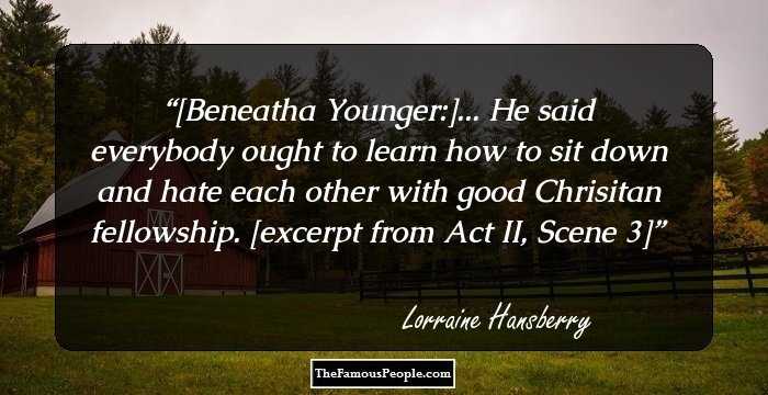 [Beneatha Younger:]... He said everybody ought to learn how to sit down and hate each other with good Chrisitan fellowship. 

[excerpt from Act II, Scene 3]