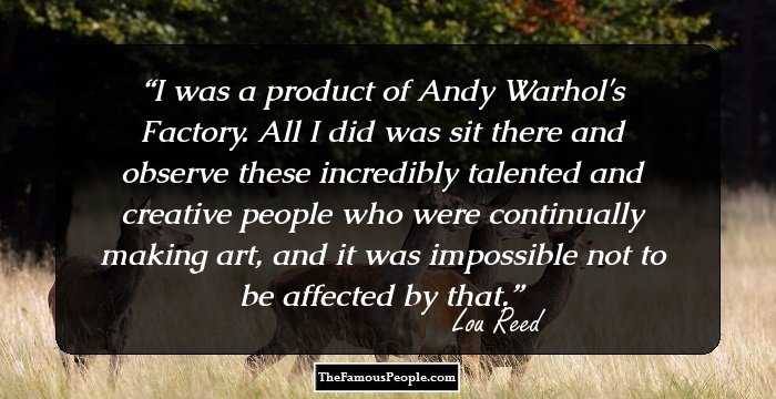 I was a product of Andy Warhol's Factory. All I did was sit there and observe these incredibly talented and creative people who were continually making art, and it was impossible not to be affected by that.