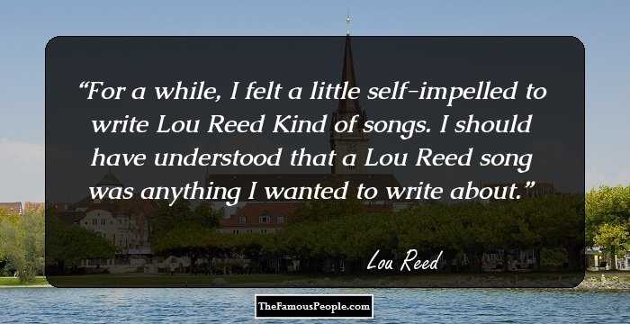 For a while, I felt a little self-impelled to write Lou Reed Kind of songs. I should have understood that a Lou Reed song was anything I wanted to write about.