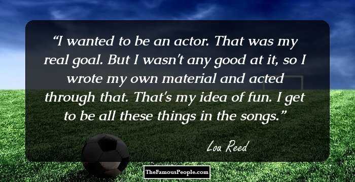 I wanted to be an actor. That was my real goal. But I wasn't any good at it, so I wrote my own material and acted through that. That's my idea of fun. I get to be all these things in the songs.