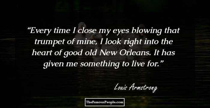 Every time I close my eyes blowing that trumpet of mine, I look right into the heart of good old New Orleans. It has given me something to live for.